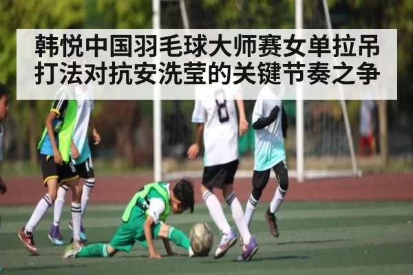 韩悦中国羽毛球大师赛女单拉吊打法对抗安洗莹的关键节奏之争 | JJB